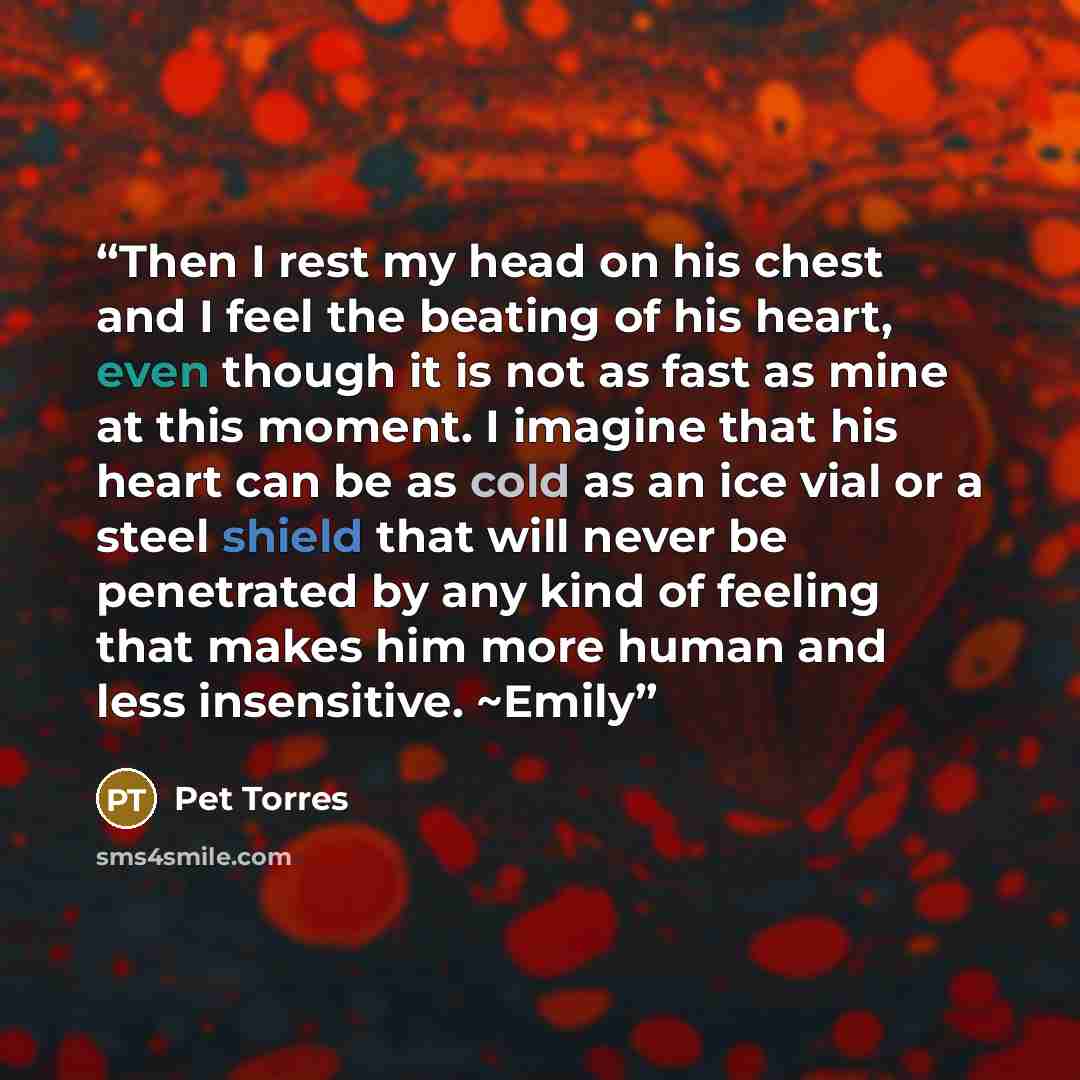 “Then I rest my head on his chest and I feel the beating of his heart, even though it is not as fast as mine at this moment. I imagine that his heart can be as cold as an ice vial or a steel shield that will never be penetrated by any kind of feeling that makes him more human and less insensitive…” quote by Pet TorreS