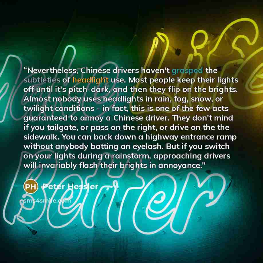 “Nevertheless, Chinese drivers haven't grasped the subtleties of headlight use. Most people keep their lights off until it's pitch-dark, and then they flip on the brights. Almost nobody uses headlights in rain, fog, snow, or twilight conditions - in fact, this is one of the few acts guaranteed to…” quote by Peter Hessler