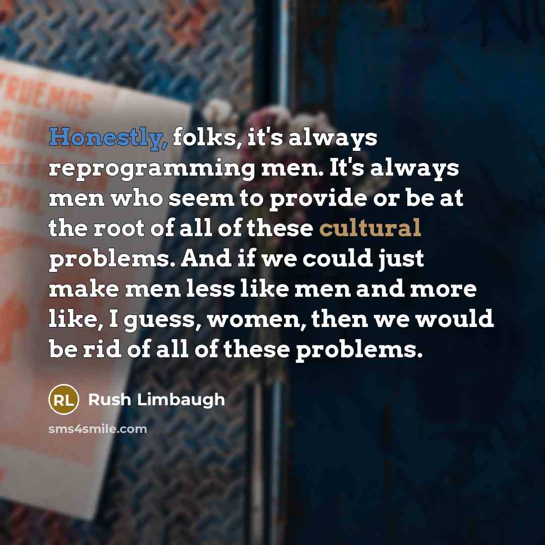 “Honestly, folks, it's always reprogramming men. It's always men who seem to provide or be at the root of all of these cultural problems. And if we could just make men less like men and more like, I guess, women, then we would be rid of all of these problems.” quote by Rush Limbaugh