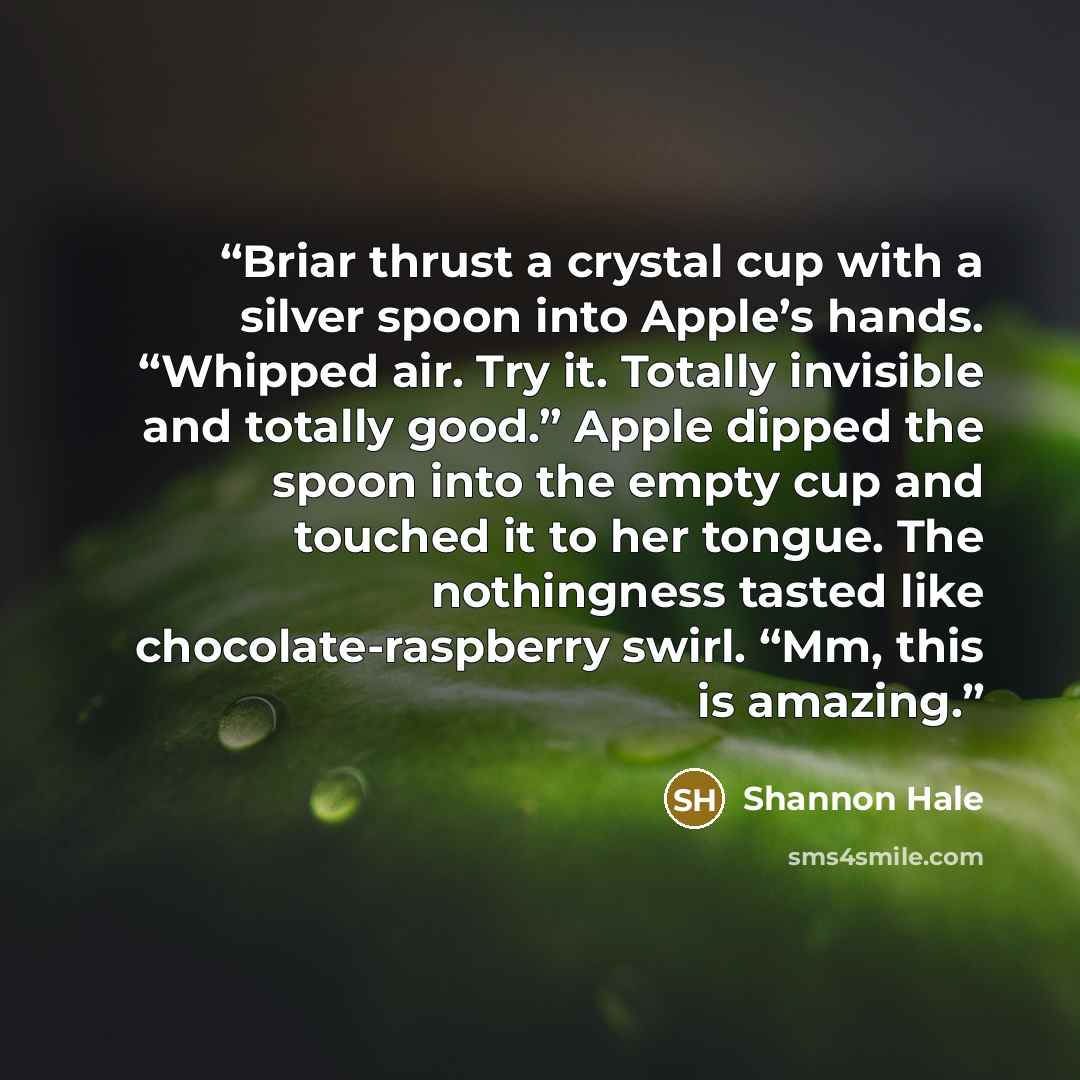 “Briar thrust a crystal cup with a silver spoon into Apple’s hands. “Whipped air. Try it. Totally invisible and totally good.” Apple dipped the spoon into the empty cup and touched it to her tongue. The nothingness tasted like chocolate-raspberry swirl. “Mm, this is amazing.” quote by Shannon Hale