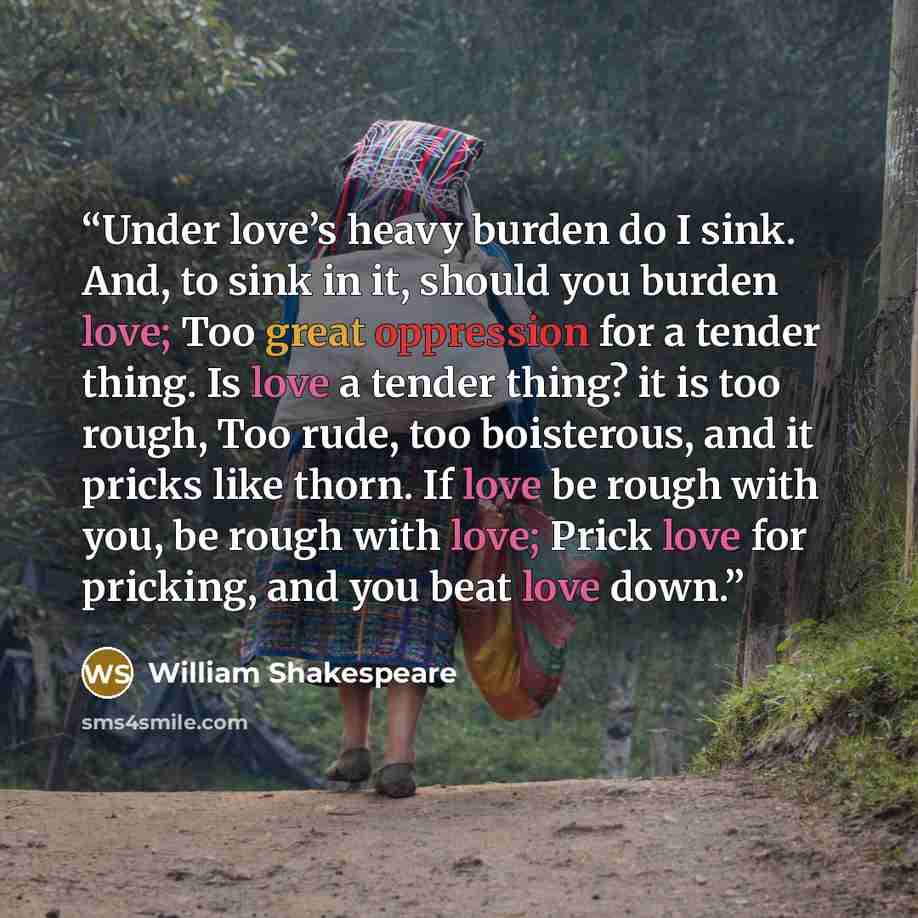 “Under love’s heavy burden do I sink. And, to sink in it, should you burden love; Too great oppression for a tender thing. Is love a tender thing? it is too rough, Too rude, too boisterous, and it pricks like thorn. If love be rough with you, be rough with love; Prick love for pricking, and you…” quote by William Shakespeare