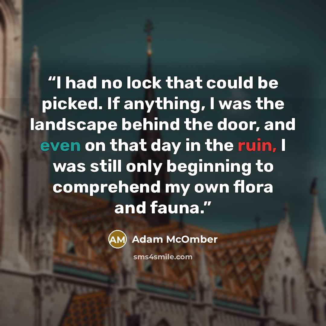 “I had no lock that could be picked. If anything, I was the landscape behind the door, and even on that day in the ruin, I was still only beginning to comprehend my own flora and fauna.” quote by Adam McOmber