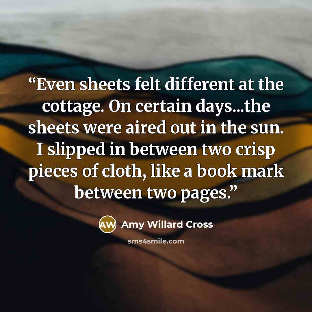 “Even sheets felt different at the cottage. On certain days...the sheets were aired out in the sun. I slipped in between two crisp pieces of cloth, like a book mark between two pages.” quote by Amy Willard Cross
