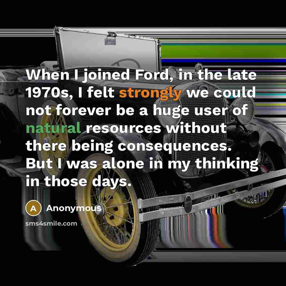 “When I joined Ford, in the late 1970s, I felt strongly we could not forever be a huge user of natural resources without there being consequences. But I was alone in my thinking in those days.” quote by Anonymous