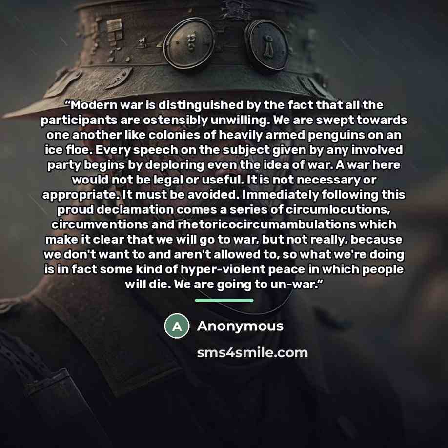 “Modern war is distinguished by the fact that all the participants are ostensibly unwilling. We are swept towards one another like colonies of heavily armed penguins on an ice floe. Every speech on the subject given by any involved party begins by deploring even the idea of war. A war here would…” quote by Anonymous