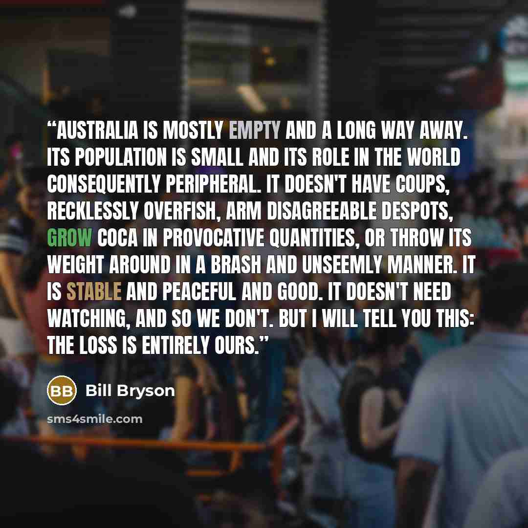 “Australia is mostly empty and a long way away. Its population is small and its role in the world consequently peripheral. It doesn't have coups, recklessly overfish, arm disagreeable despots, grow coca in provocative quantities, or throw its weight around in a brash and unseemly manner. It is…” quote by Bill Bryson