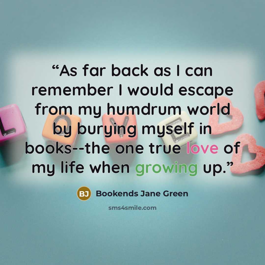 “As far back as I can remember I would escape from my humdrum world by burying myself in books--the one true love of my life when growing up.” quote by Bookends Jane Green