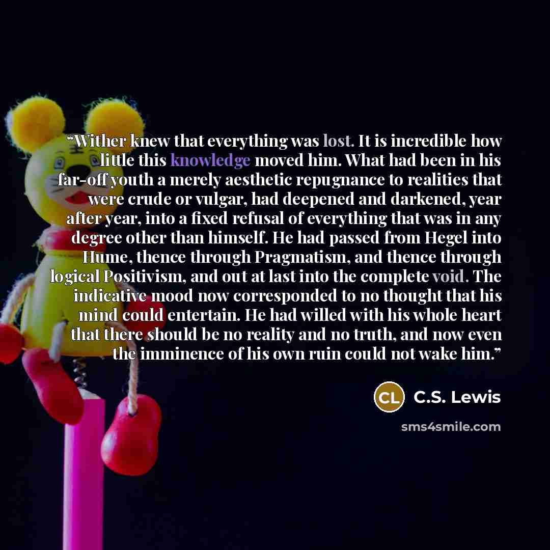 “Wither knew that everything was lost. It is incredible how little this knowledge moved him. What had been in his far-off youth a merely aesthetic repugnance to realities that were crude or vulgar, had deepened and darkened, year after year, into a fixed refusal of everything that was in any degree…” quote by C.S. Lewis
