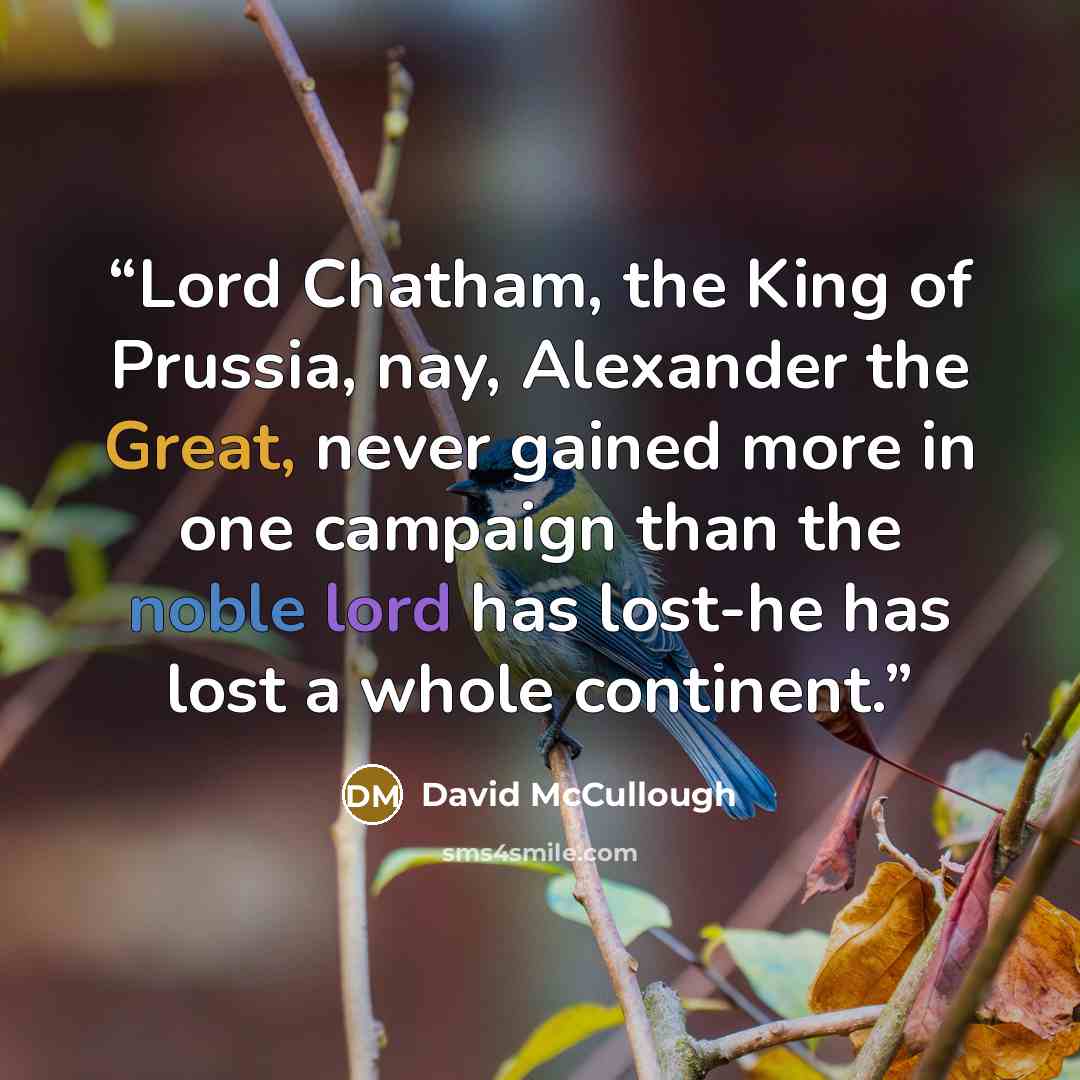 “Lord Chatham, the King of Prussia, nay, Alexander the Great, never gained more in one campaign than the noble lord has lost-he has lost a whole continent.” quote by David McCullough