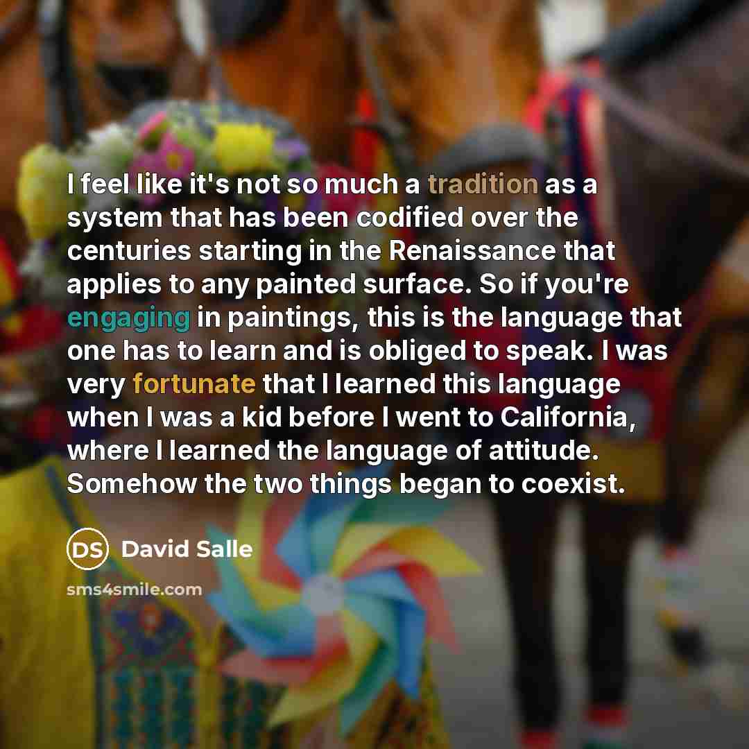 “I feel like it's not so much a tradition as a system that has been codified over the centuries starting in the Renaissance that applies to any painted surface. So if you're engaging in paintings, this is the language that one has to learn and is obliged to speak. I was very fortunate that I…” quote by David Salle