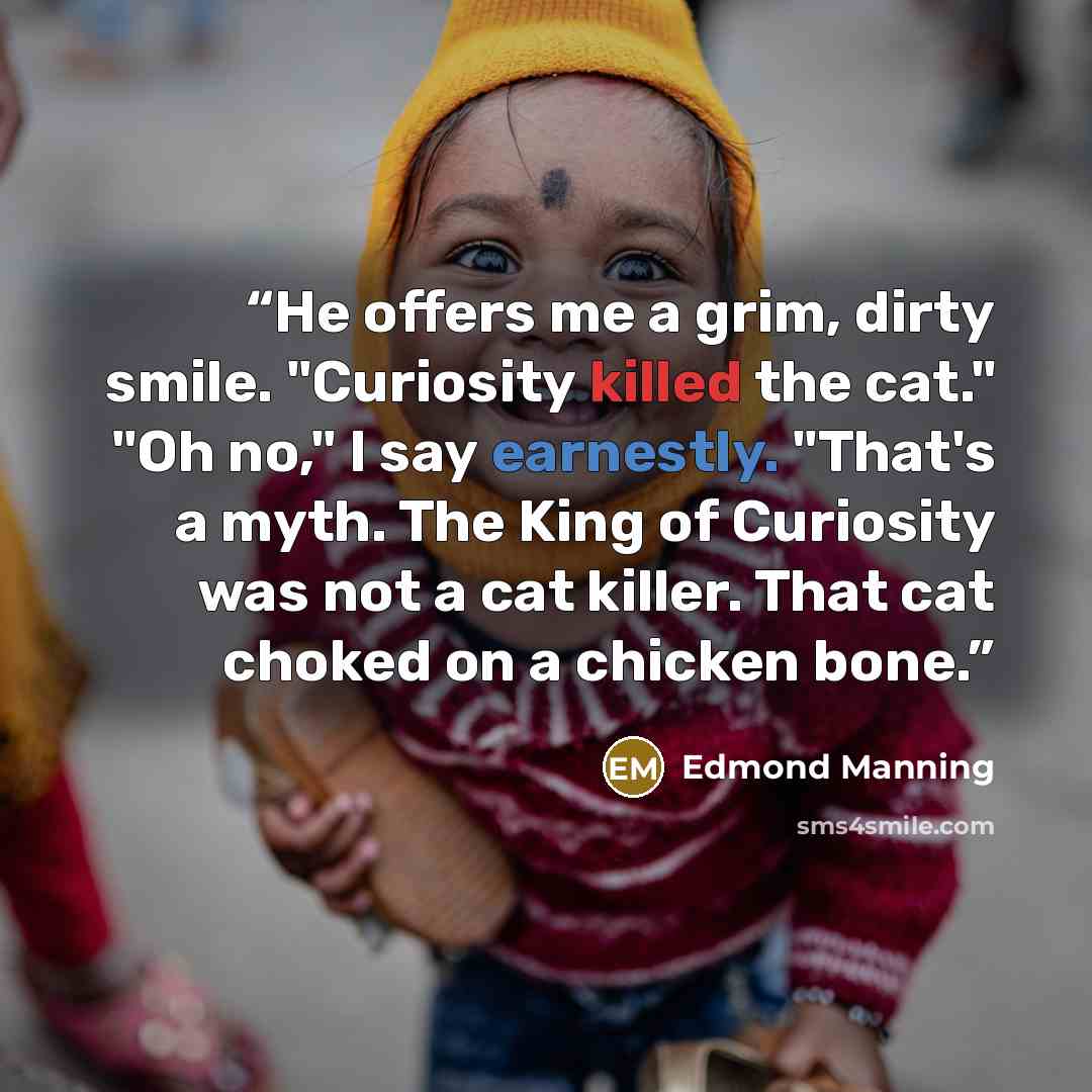 “He offers me a grim, dirty smile. "Curiosity killed the cat." "Oh no," I say earnestly. "That's a myth. The King of Curiosity was not a cat killer. That cat choked on a chicken bone.” quote by Edmond Manning