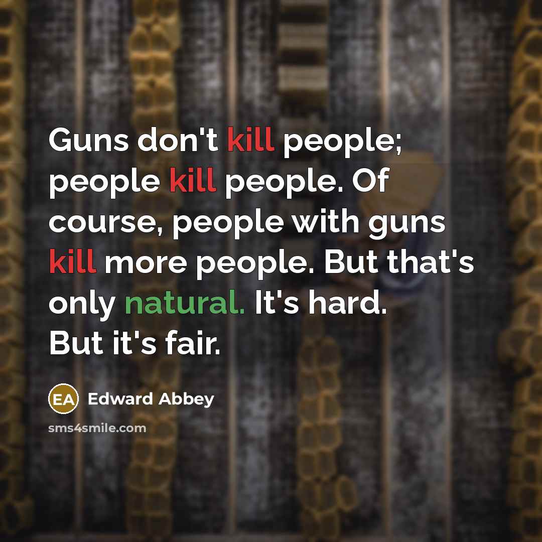 “Guns don't kill people; people kill people. Of course, people with guns kill more people. But that's only natural. It's hard. But it's fair.” quote by Edward Abbey