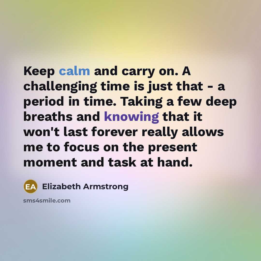 “Keep calm and carry on. A challenging time is just that - a period in time. Taking a few deep breaths and knowing that it won't last forever really allows me to focus on the present moment and task at hand.” quote by Elizabeth Armstrong
