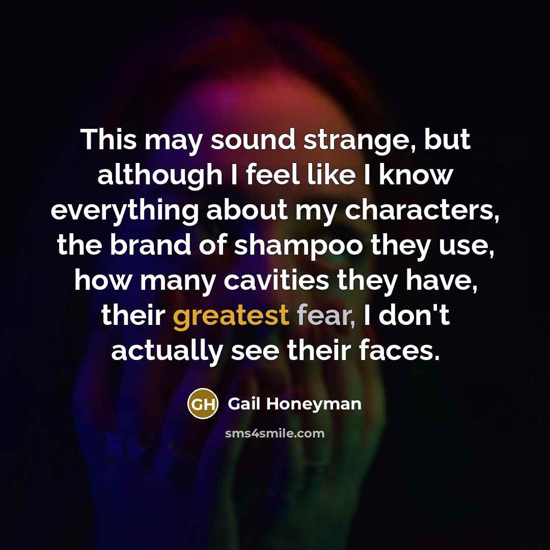 “This may sound strange, but although I feel like I know everything about my characters, the brand of shampoo they use, how many cavities they have, their greatest fear, I don't actually see their faces.” quote by Gail Honeyman