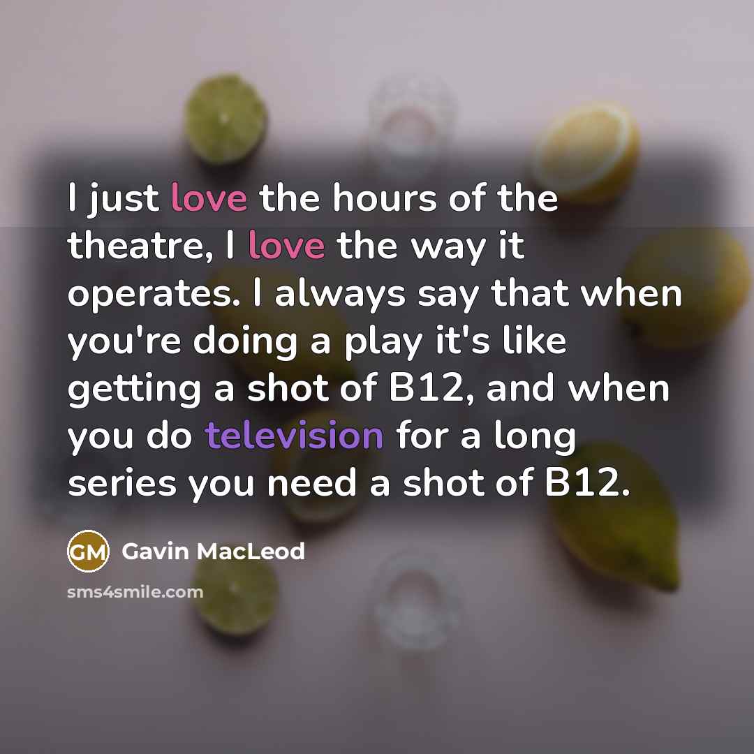 “I just love the hours of the theatre, I love the way it operates. I always say that when you're doing a play it's like getting a shot of B12, and when you do television for a long series you need a shot of B12.” quote by Gavin MacLeod
