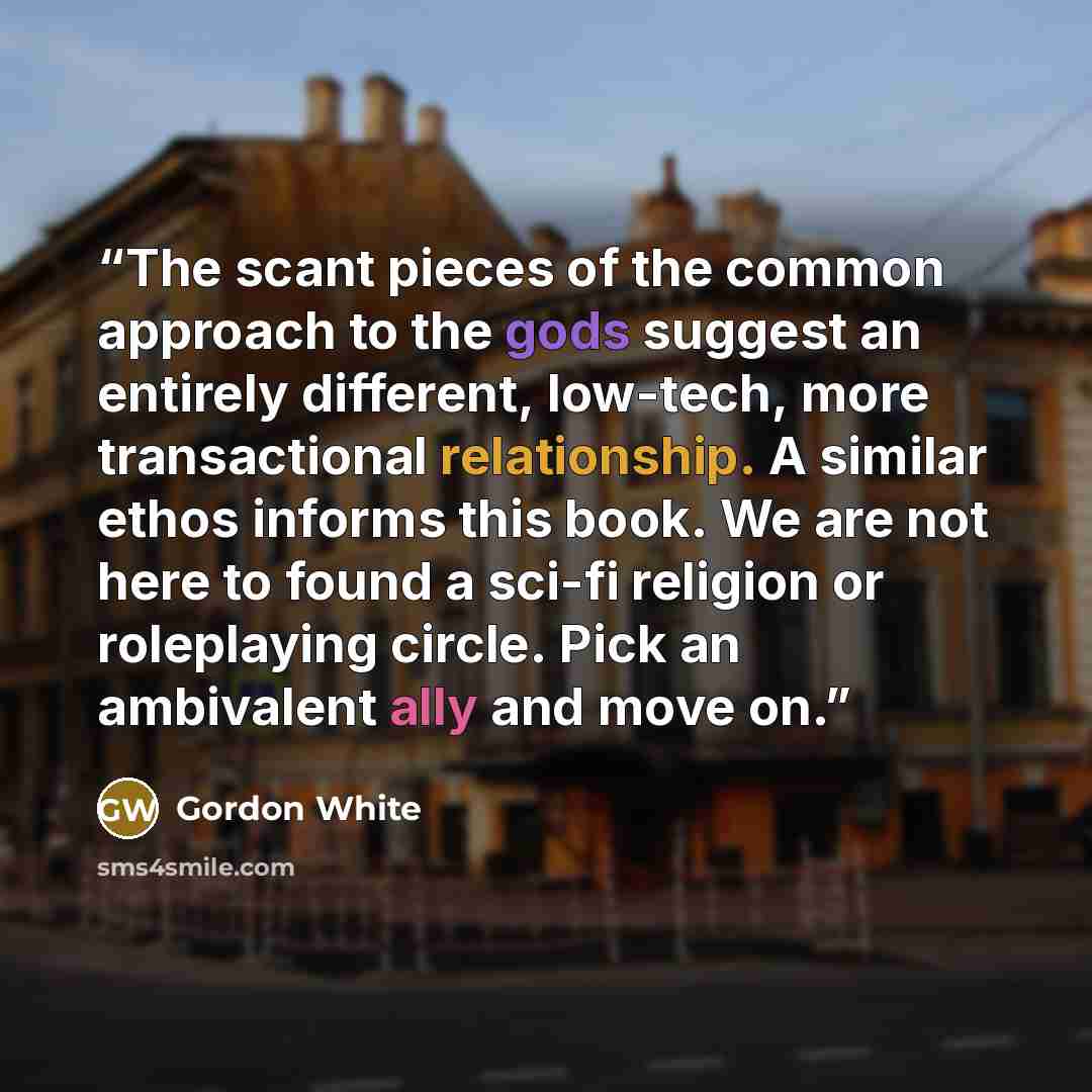 “The scant pieces of the common approach to the gods suggest an entirely different, low-tech, more transactional relationship. A similar ethos informs this book. We are not here to found a sci-fi religion or roleplaying circle. Pick an ambivalent ally and move on.” quote by Gordon White