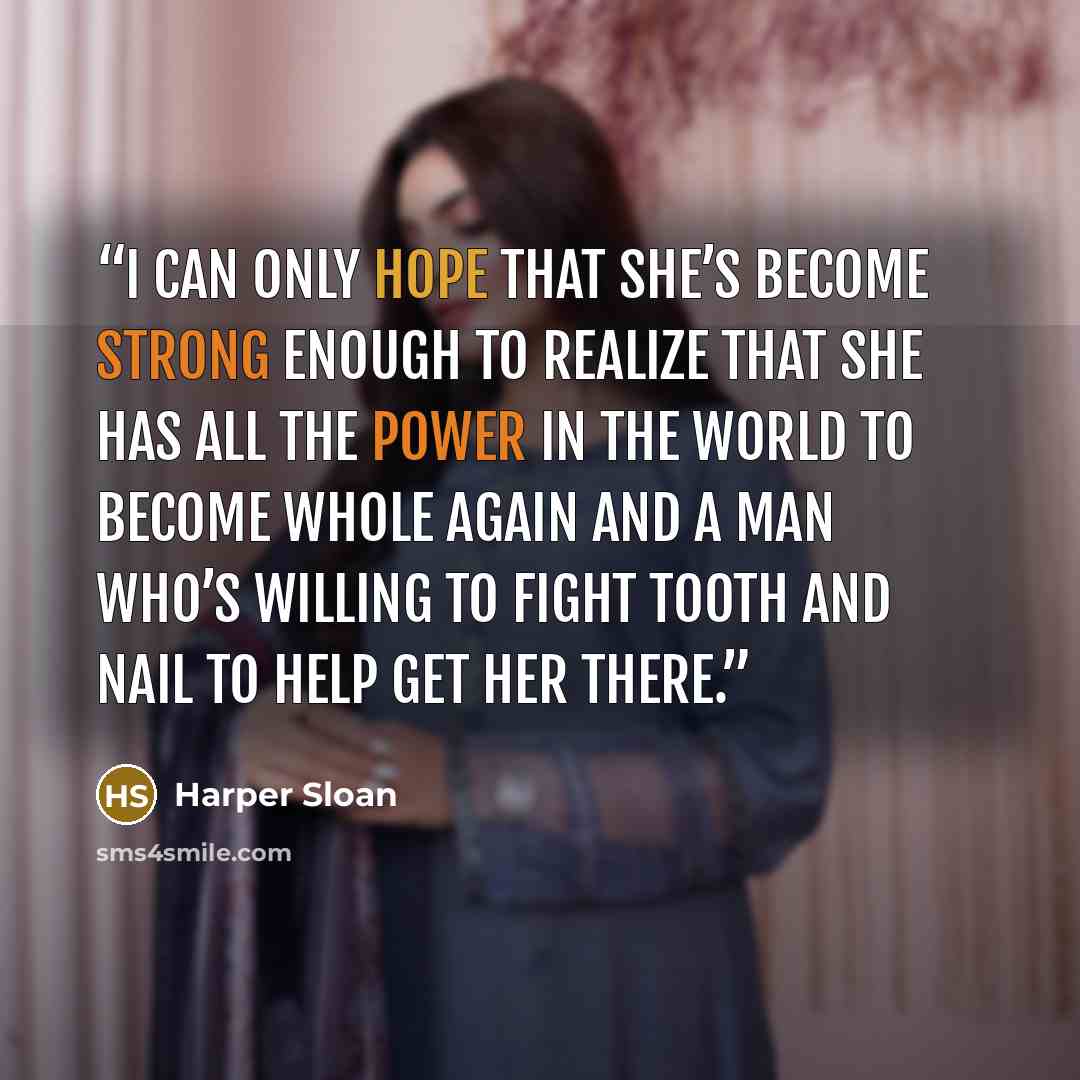 “I can only hope that she’s become strong enough to realize that she has all the power in the world to become whole again and a man who’s willing to fight tooth and nail to help get her there.” quote by Harper Sloan
