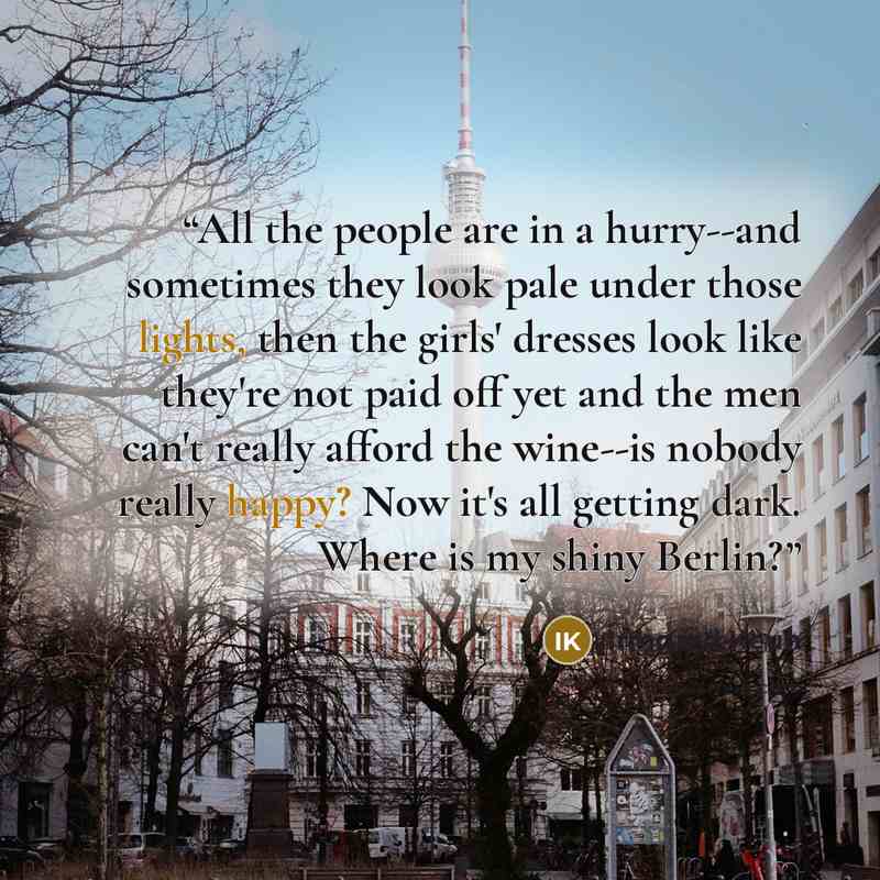 “All the people are in a hurry--and sometimes they look pale under those lights, then the girls' dresses look like they're not paid off yet and the men can't really afford the wine--is nobody really happy? Now it's all getting dark. Where is my shiny Berlin?” quote by Irmgard Keun