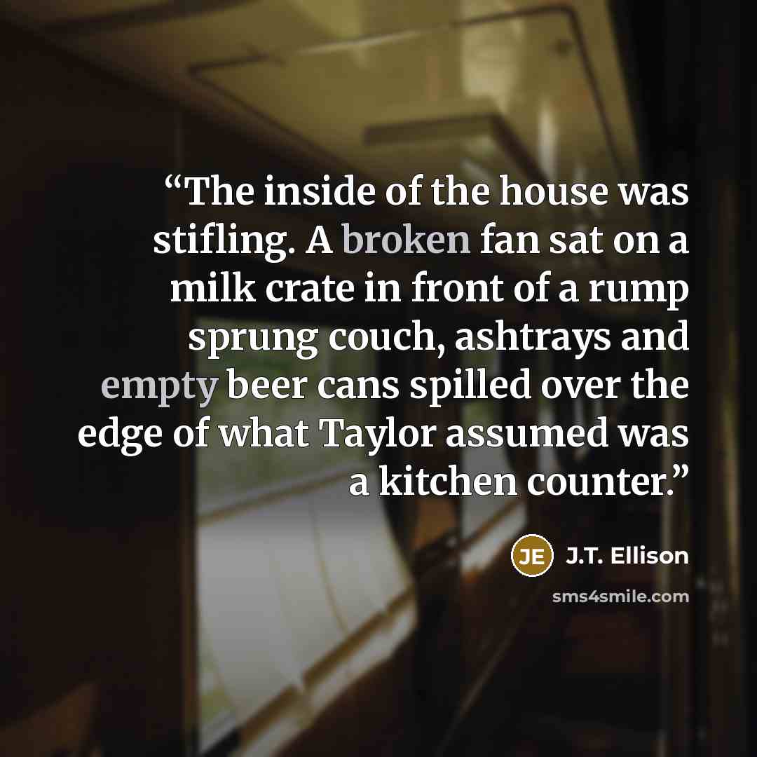 “The inside of the house was stifling. A broken fan sat on a milk crate in front of a rump sprung couch, ashtrays and empty beer cans spilled over the edge of what Taylor assumed was a kitchen counter.” quote by J.T. Ellison