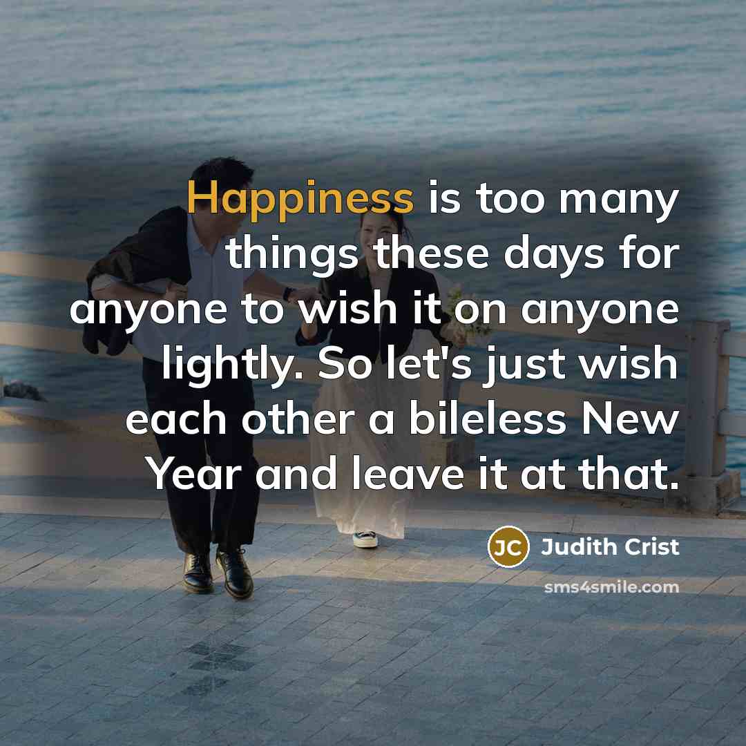 “Happiness is too many things these days for anyone to wish it on anyone lightly. So let's just wish each other a bileless New Year and leave it at that.” quote by Judith Crist