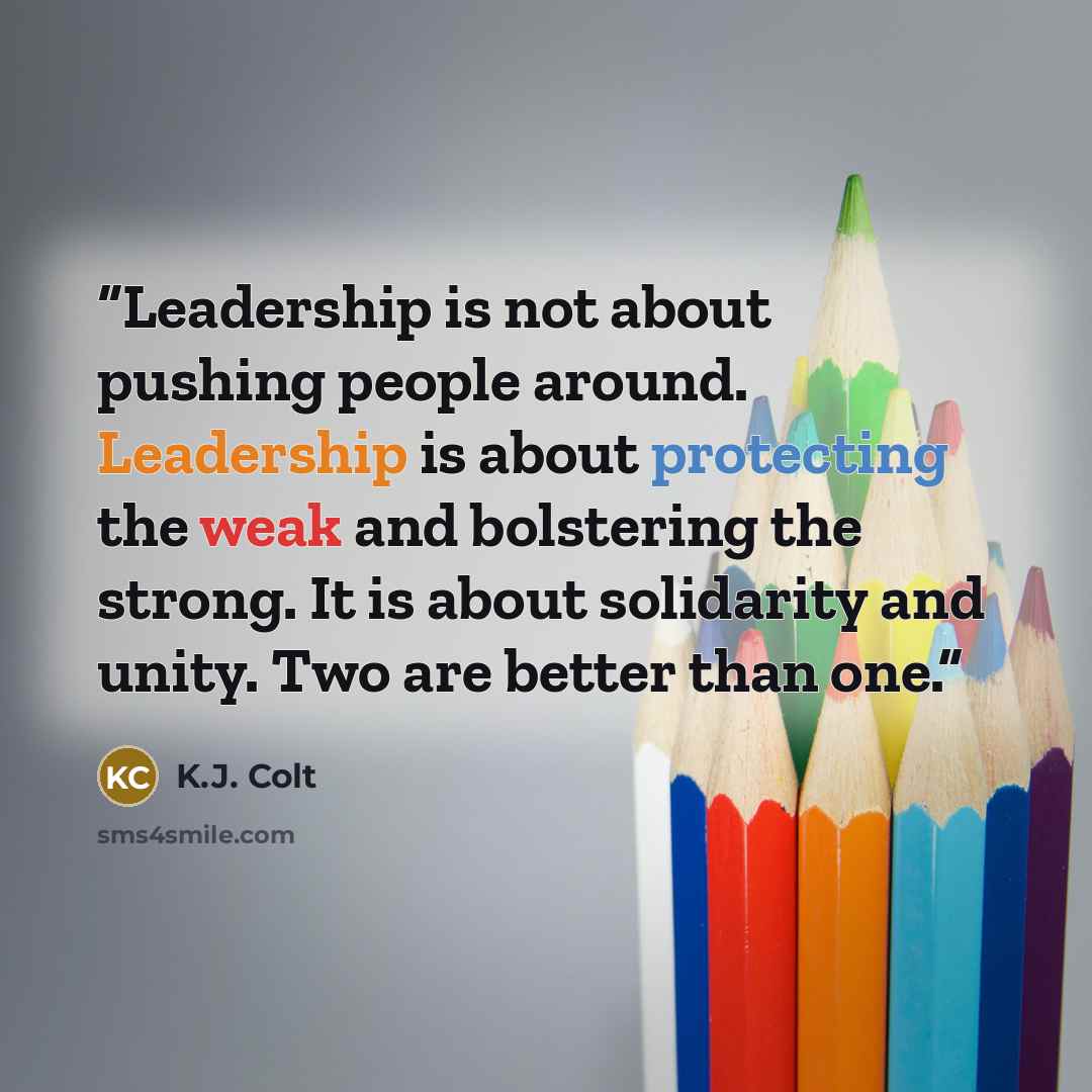 “Leadership is not about pushing people around. Leadership is about protecting the weak and bolstering the strong. It is about solidarity and unity. Two are better than one.” quote by K.J. Colt