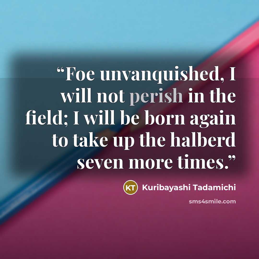 “Foe unvanquished, I will not perish in the field; I will be born again to take up the halberd seven more times.” quote by Kuribayashi Tadamichi