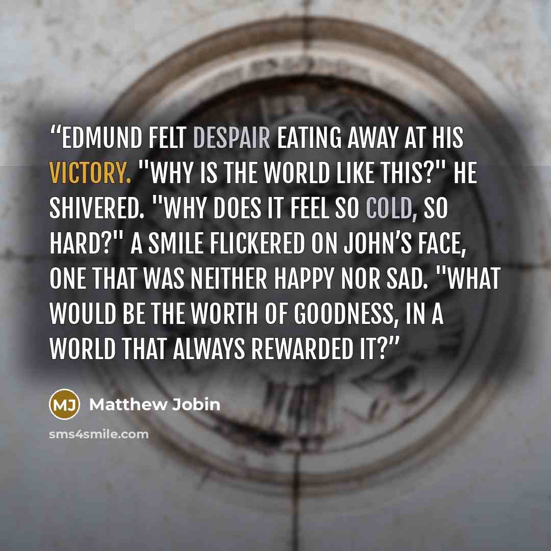 “Edmund felt despair eating away at his victory. "Why is the world like this?" He shivered. "Why does it feel so cold, so hard?" A smile flickered on John’s face, one that was neither happy nor sad. "What would be the worth of goodness, in a world that always rewarded it?” quote by Matthew Jobin