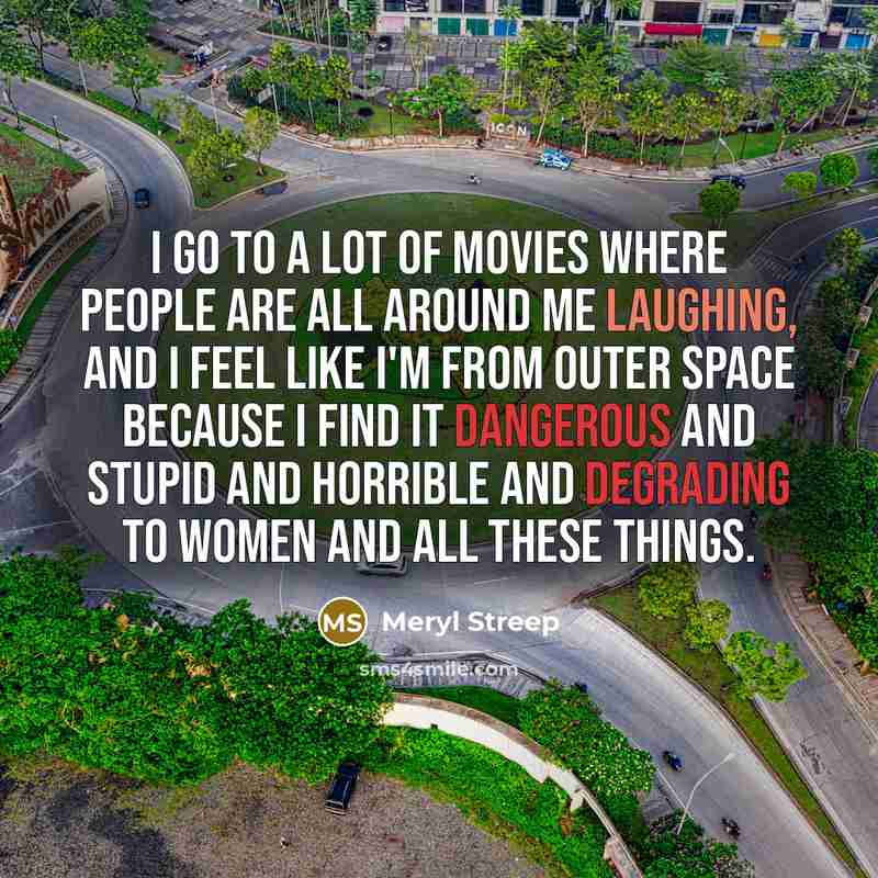 “I go to a lot of movies where people are all around me laughing, and I feel like I'm from outer space because I find it dangerous and stupid and horrible and degrading to women and all these things.” quote by Meryl Streep