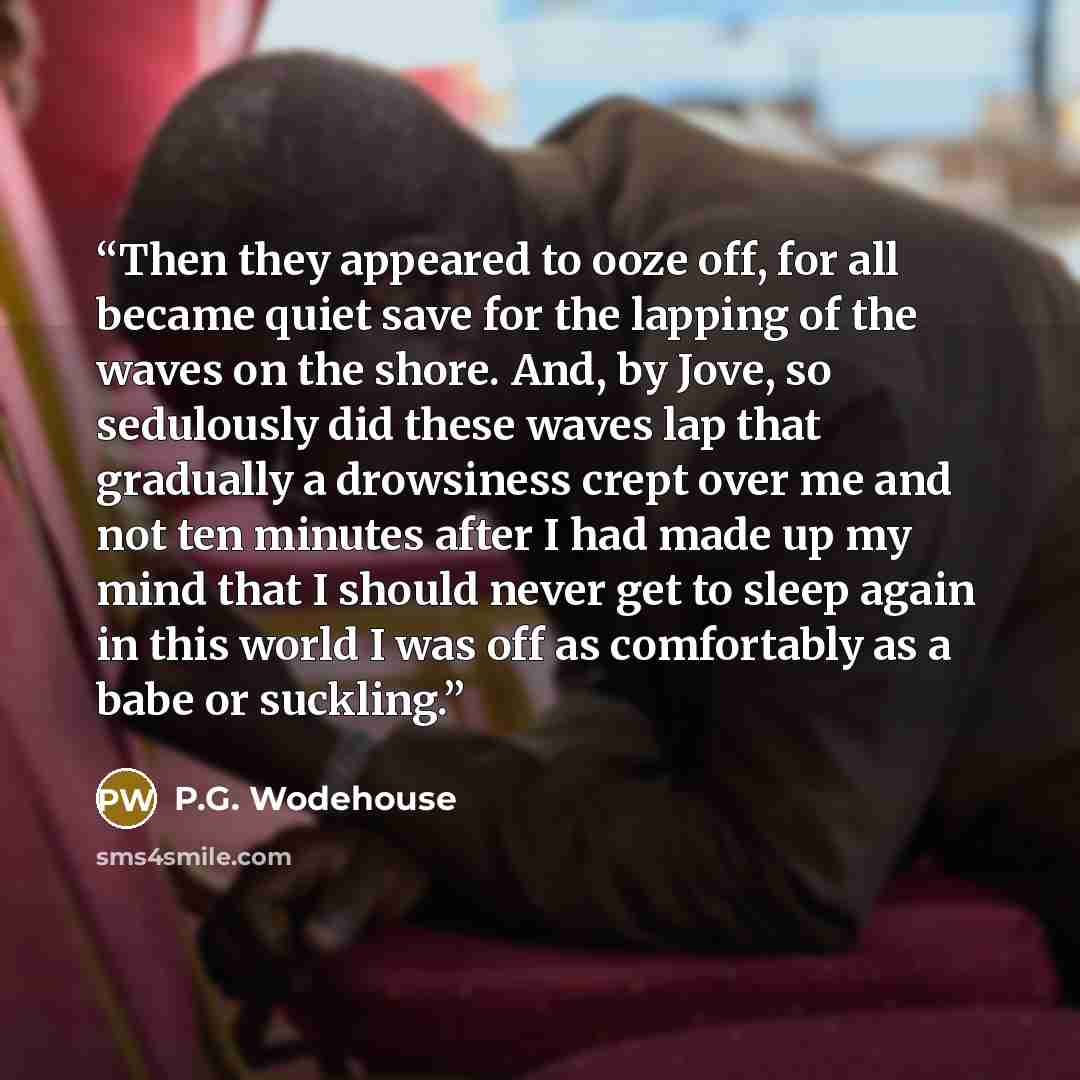 “Then they appeared to ooze off, for all became quiet save for the lapping of the waves on the shore. And, by Jove, so sedulously did these waves lap that gradually a drowsiness crept over me and not ten minutes after I had made up my mind that I should never get to sleep again in this world I was…” quote by P.G. Wodehouse