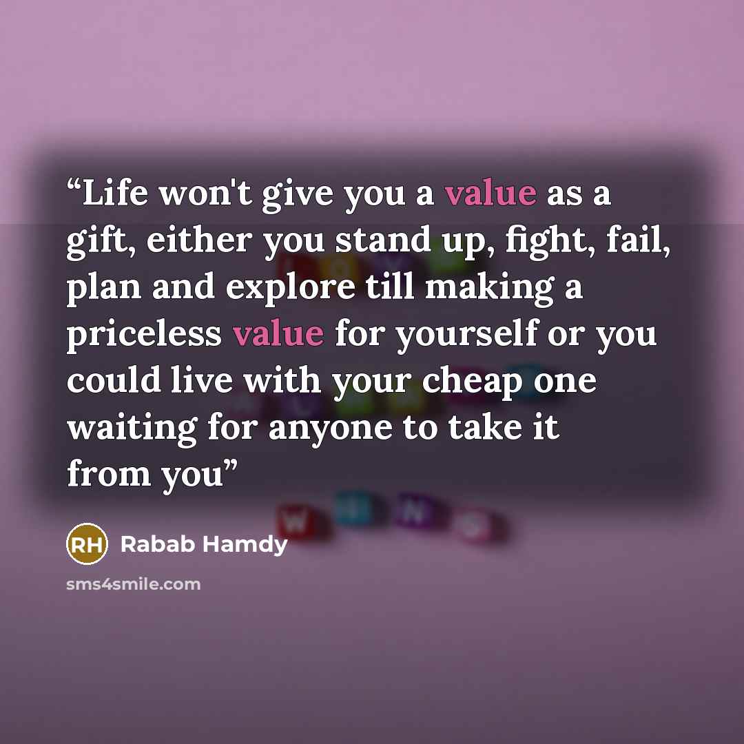 “Life won't give you a value as a gift, either you stand up, fight, fail, plan and explore till making a priceless value for yourself or you could live with your cheap one waiting for anyone to take it from you” quote by Rabab Hamdy