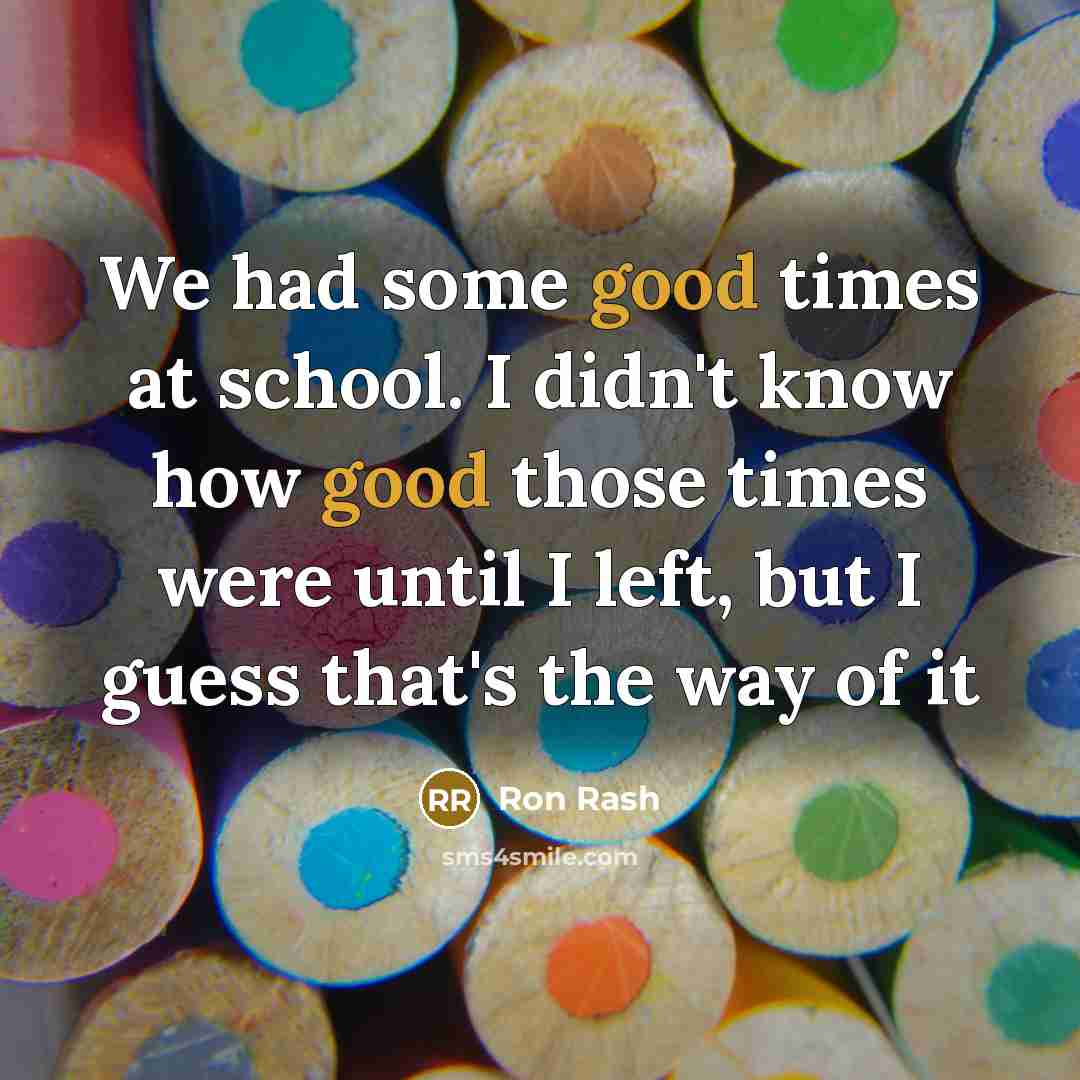 “We had some good times at school. I didn't know how good those times were until I left, but I guess that's the way of it” quote by Ron Rash