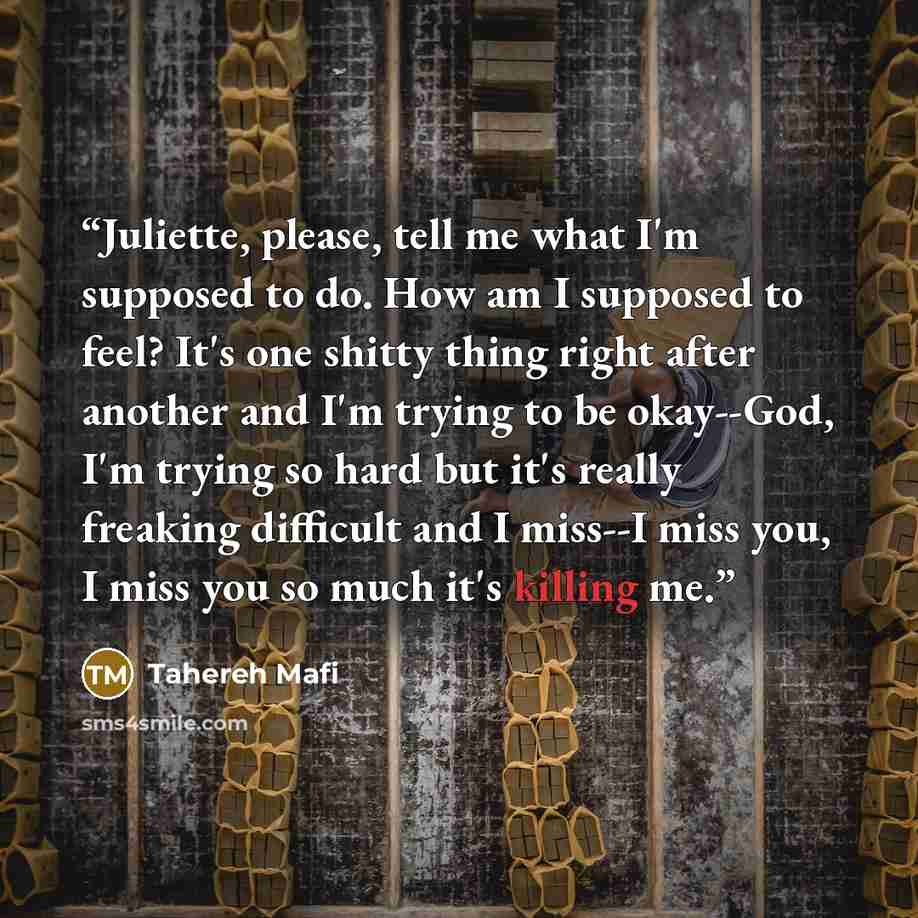 “Juliette, please, tell me what I'm supposed to do. How am I supposed to feel? It's one shitty thing right after another and I'm trying to be okay--God, I'm trying so hard but it's really freaking difficult and I miss--I miss you, I miss you so much it's killing me.” quote by Tahereh Mafi