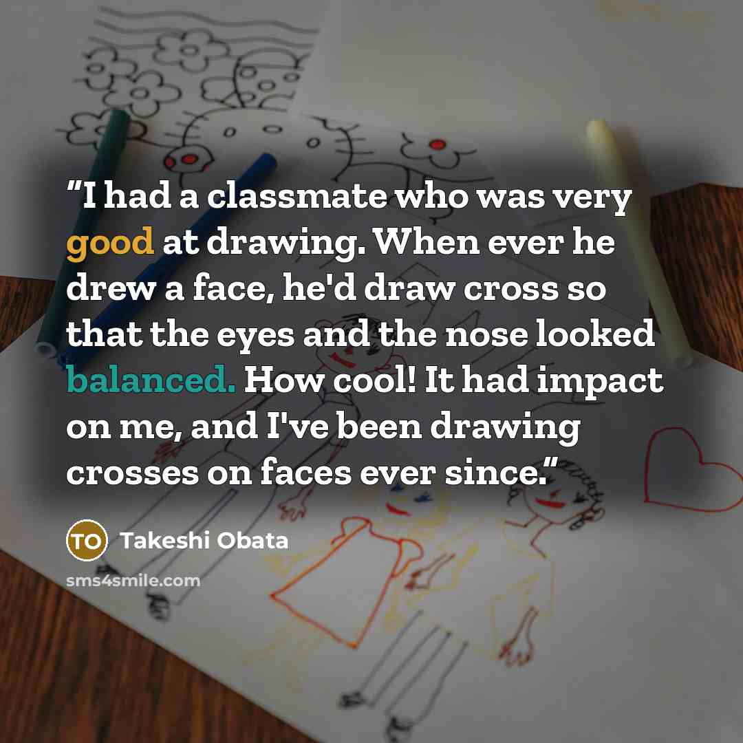 “I had a classmate who was very good at drawing. When ever he drew a face, he'd draw cross so that the eyes and the nose looked balanced. How cool! It had impact on me, and I've been drawing crosses on faces ever since.” quote by Takeshi Obata