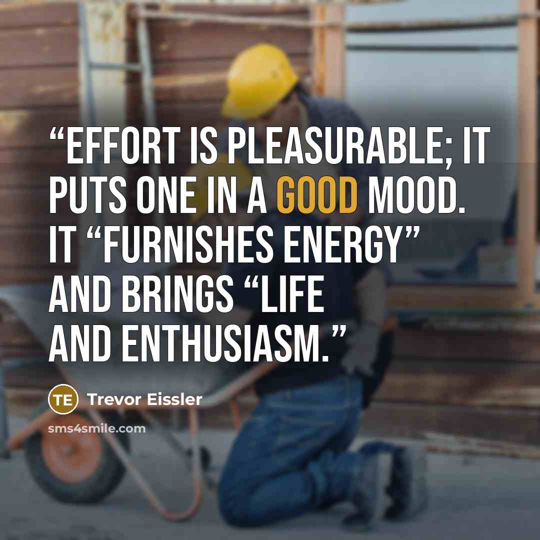 “Effort is pleasurable; it puts one in a good mood. It “furnishes energy” and brings “life and enthusiasm.” quote by Trevor Eissler