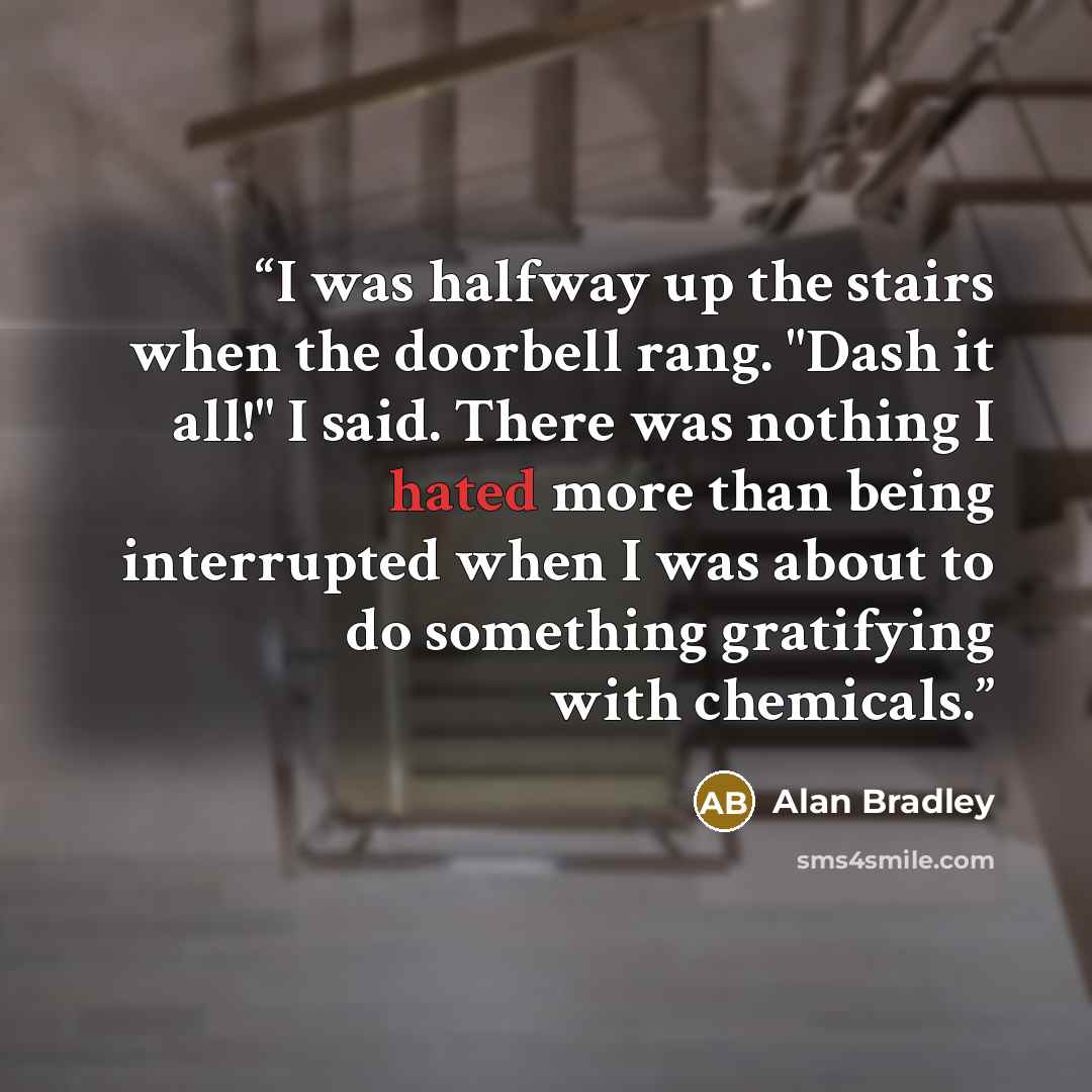 “I was halfway up the stairs when the doorbell rang. "Dash it all!" I said. There was nothing I hated more than being interrupted when I was about to do something gratifying with chemicals.” quote by Alan Bradley