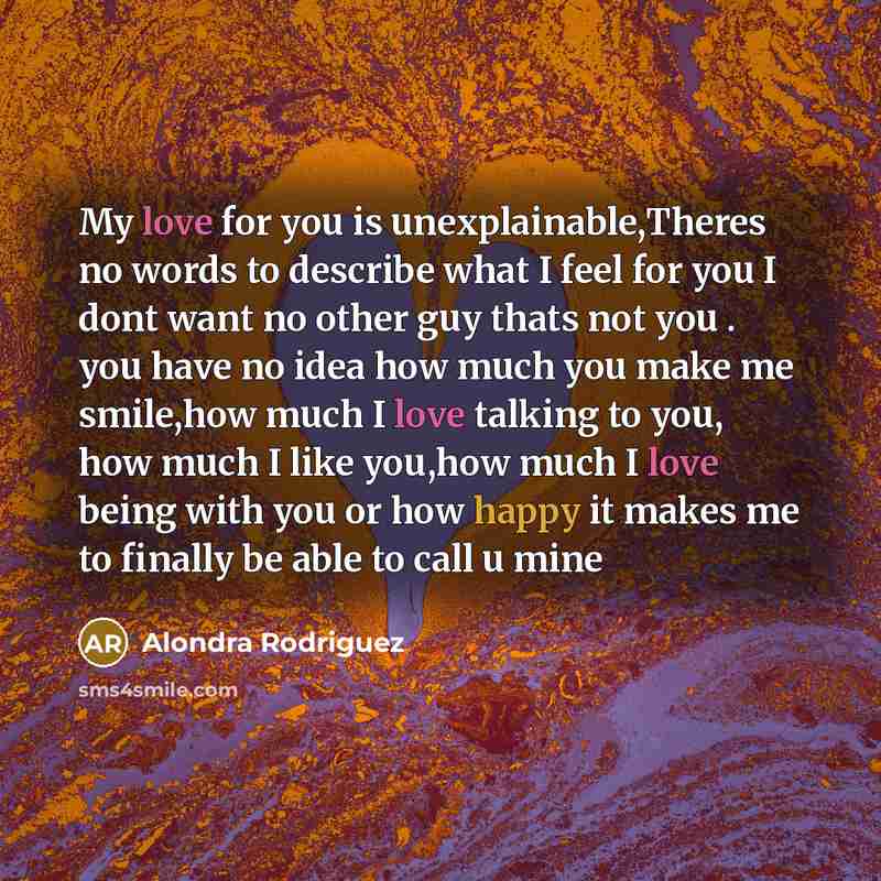 “My love for you is unexplainable,Theres no words to describe what I feel for you I dont want no other guy thats not you . you have no idea how much you make me smile,how much I love talking to you, how much I like you,how much I love being with you or how happy it makes me to finally be able to…” quote by Alondra Rodriguez
