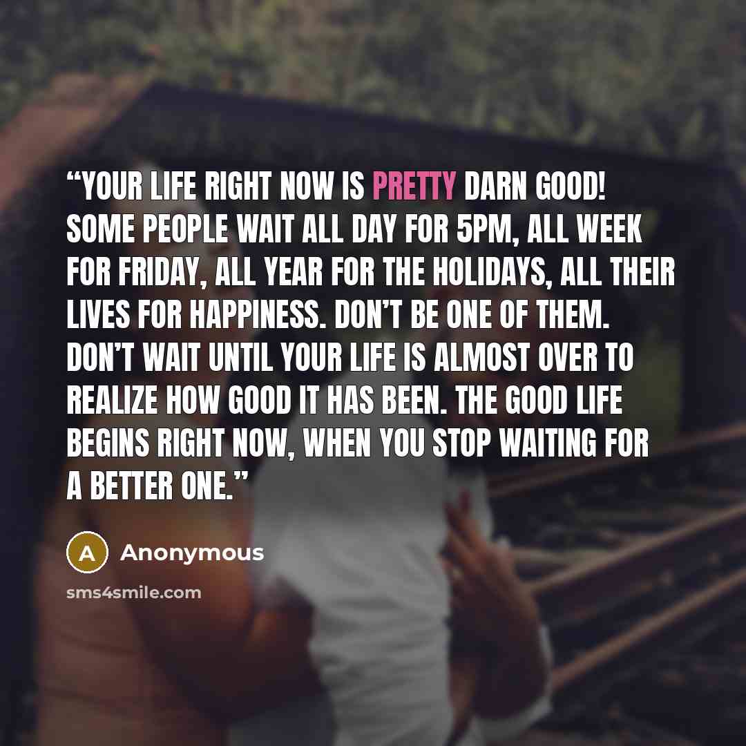 “Your life right now is pretty darn good! Some people wait all day for 5pm, all week for Friday, all year for the holidays, all their lives for happiness. Don’t be one of them. Don’t wait until your life is almost over to realize how good it has been. The good life begins right now, when you stop…” quote by Anonymous
