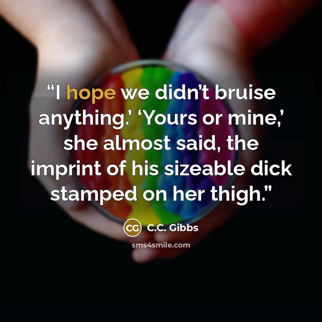 “I hope we didn’t bruise anything.’ ‘Yours or mine,’ she almost said, the imprint of his sizeable dick stamped on her thigh.” quote by C.C. Gibbs