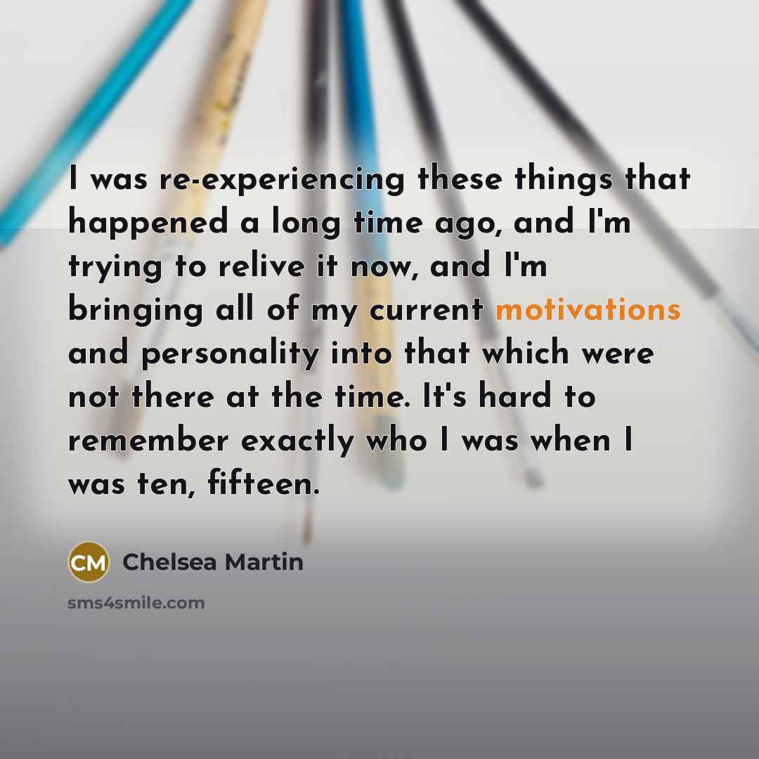 “I was re-experiencing these things that happened a long time ago, and I'm trying to relive it now, and I'm bringing all of my current motivations and personality into that which were not there at the time. It's hard to remember exactly who I was when I was ten, fifteen.” quote by Chelsea Martin