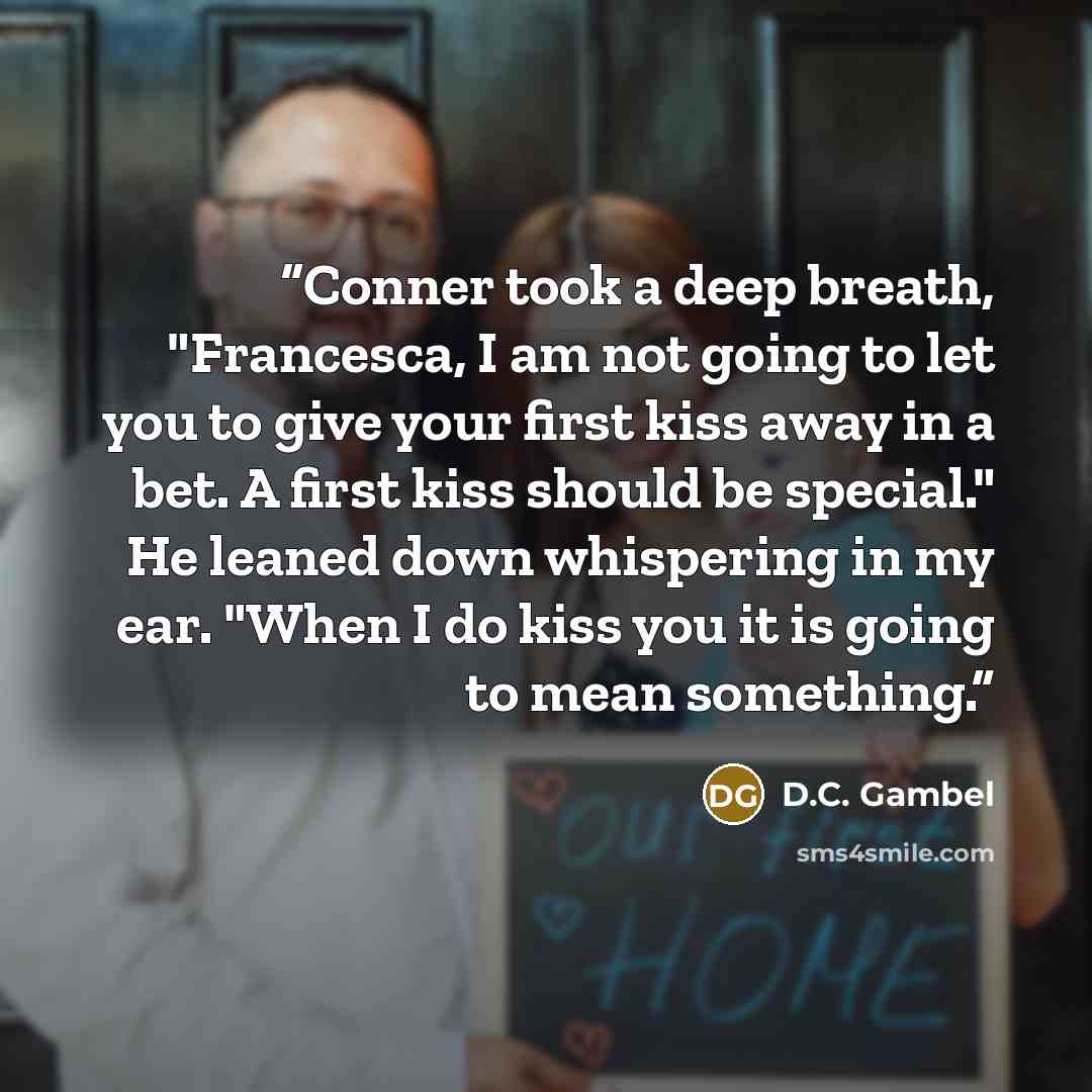 “Conner took a deep breath, "Francesca, I am not going to let you to give your first kiss away in a bet. A first kiss should be special." He leaned down whispering in my ear. "When I do kiss you it is going to mean something.” quote by D.C. Gambel