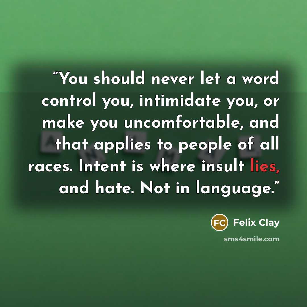 “You should never let a word control you, intimidate you, or make you uncomfortable, and that applies to people of all races. Intent is where insult lies, and hate. Not in language.” quote by Felix Clay