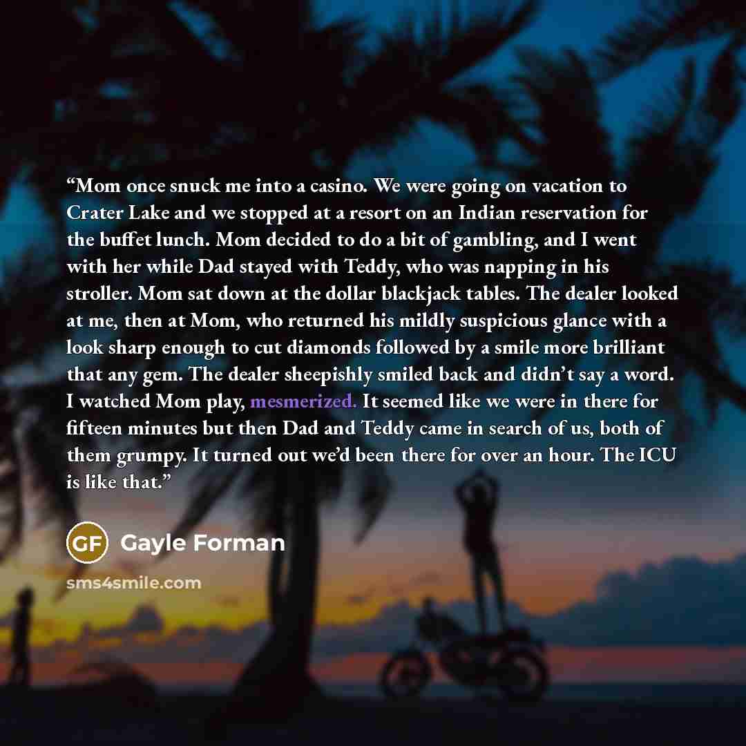 “Mom once snuck me into a casino. We were going on vacation to Crater Lake and we stopped at a resort on an Indian reservation for the buffet lunch. Mom decided to do a bit of gambling, and I went with her while Dad stayed with Teddy, who was napping in his stroller. Mom sat down at the dollar…” quote by Gayle Forman