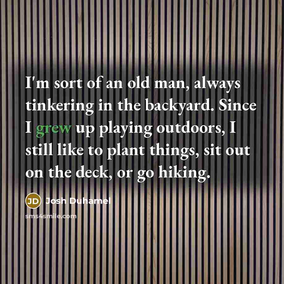 “I'm sort of an old man, always tinkering in the backyard. Since I grew up playing outdoors, I still like to plant things, sit out on the deck, or go hiking.” quote by Josh Duhamel