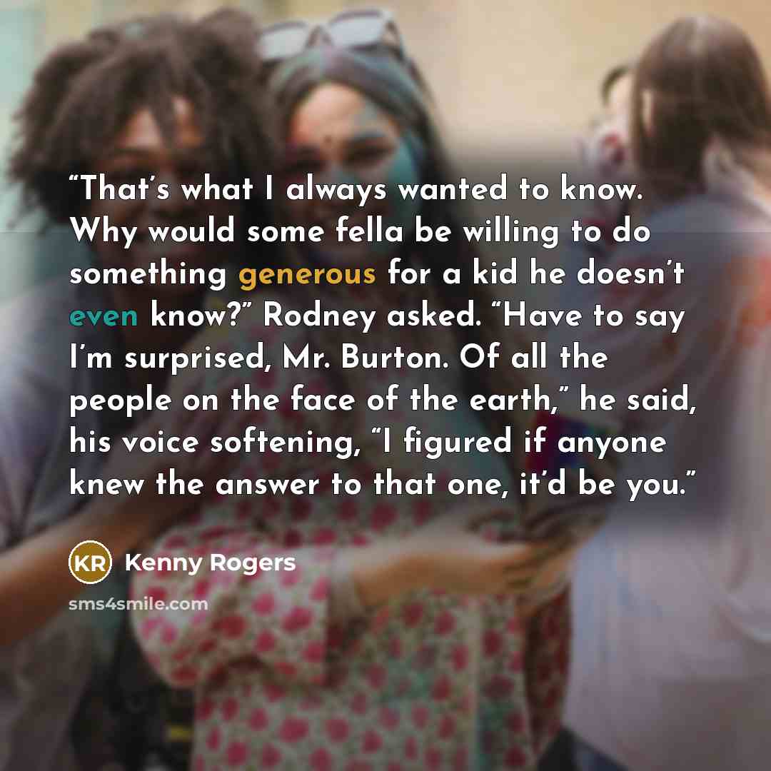 “That’s what I always wanted to know. Why would some fella be willing to do something generous for a kid he doesn’t even know?” Rodney asked. “Have to say I’m surprised, Mr. Burton. Of all the people on the face of the earth,” he said, his voice softening, “I figured if anyone knew the answer to…” quote by Kenny Rogers