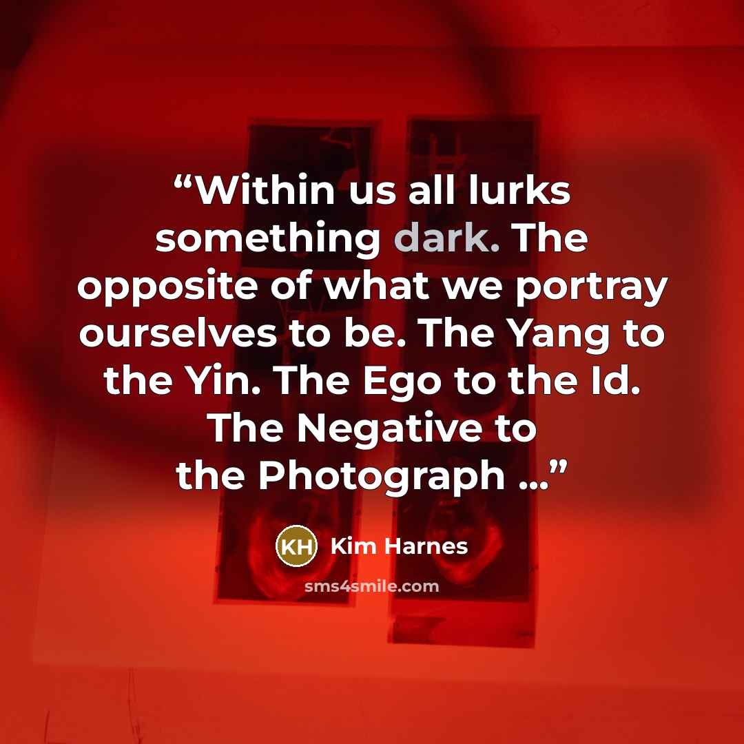 “Within us all lurks something dark. The opposite of what we portray ourselves to be. The Yang to the Yin. The Ego to the Id. The Negative to the Photograph ...” quote by Kim Harnes