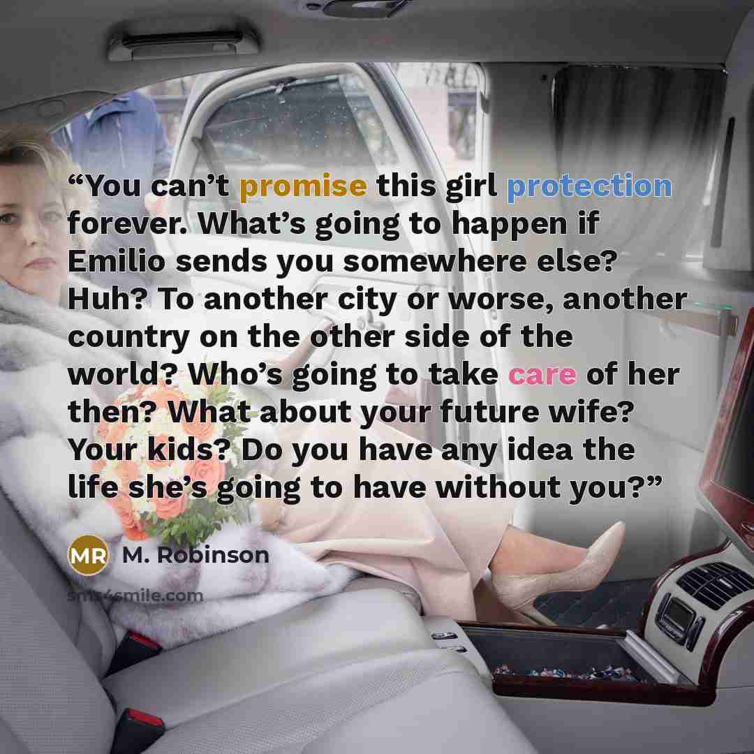 “You can’t promise this girl protection forever. What’s going to happen if Emilio sends you somewhere else? Huh? To another city or worse, another country on the other side of the world? Who’s going to take care of her then? What about your future wife? Your kids? Do you have any idea the life…” quote by M. Robinson