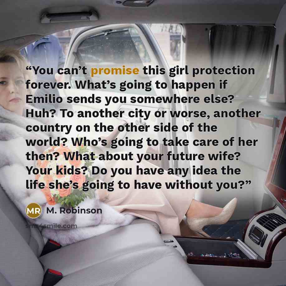 “You can’t promise this girl protection forever. What’s going to happen if Emilio sends you somewhere else? Huh? To another city or worse, another country on the other side of the world? Who’s going to take care of her then? What about your future wife? Your kids? Do you have any idea the life…” quote by M. Robinson