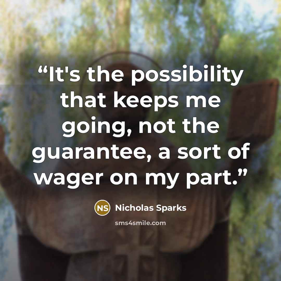 “It's the possibility that keeps me going, not the guarantee, a sort of wager on my part.” quote by Nicholas Sparks
