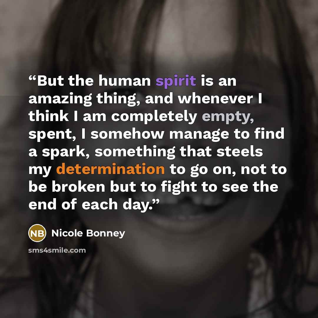 “But the human spirit is an amazing thing, and whenever I think I am completely empty, spent, I somehow manage to find a spark, something that steels my determination to go on, not to be broken but to fight to see the end of each day.” quote by Nicole Bonney