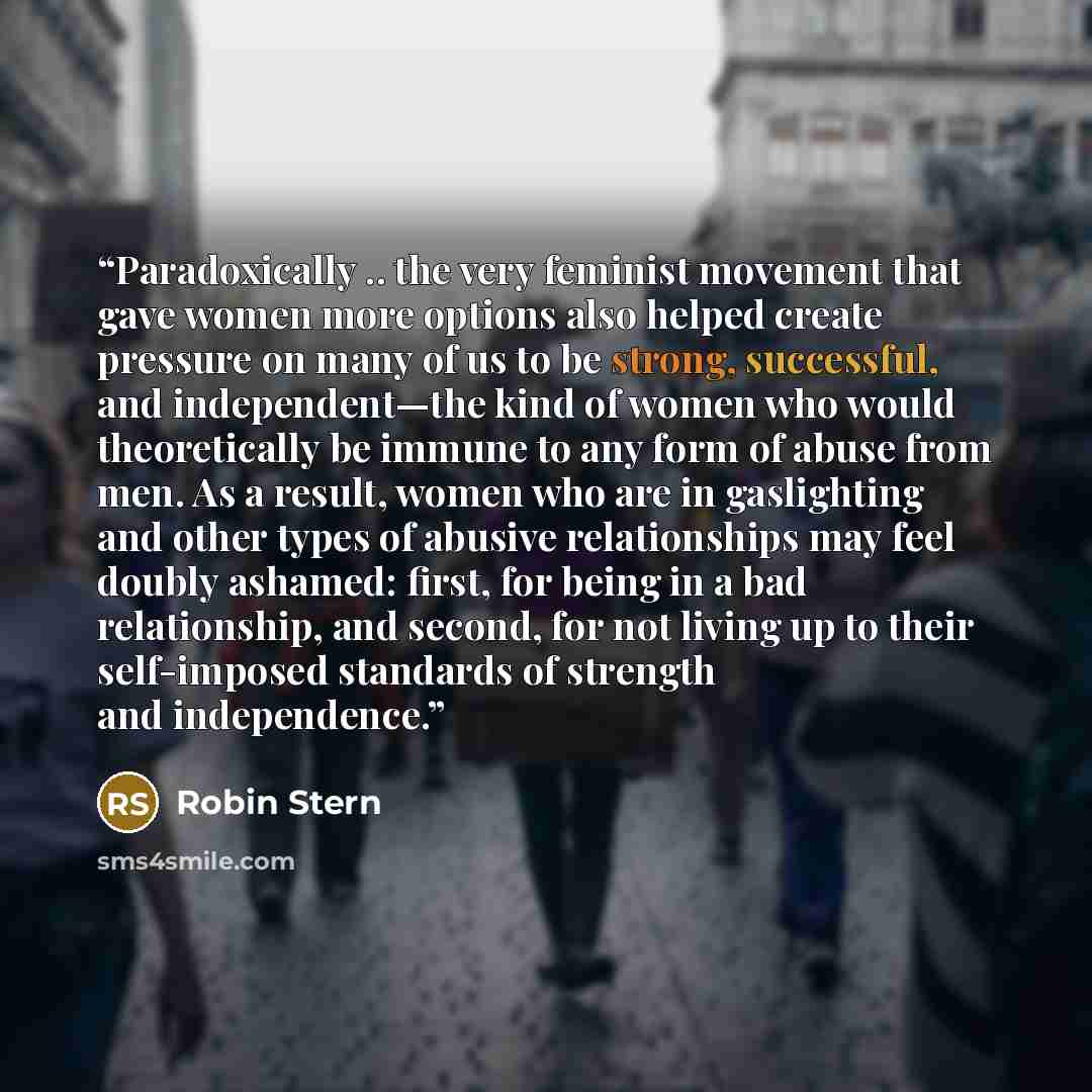“Paradoxically .. the very feminist movement that gave women more options also helped create pressure on many of us to be strong, successful, and independent—the kind of women who would theoretically be immune to any form of abuse from men. As a result, women who are in gaslighting and other types…” quote by Robin Stern